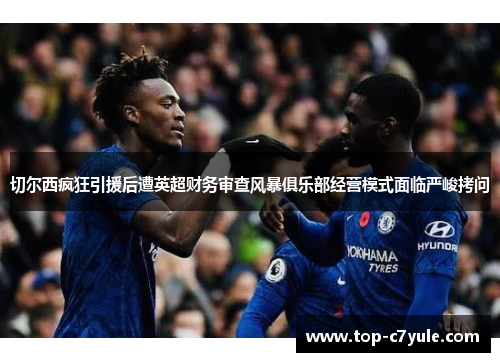 切尔西疯狂引援后遭英超财务审查风暴俱乐部经营模式面临严峻拷问