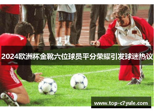 2024欧洲杯金靴六位球员平分荣耀引发球迷热议