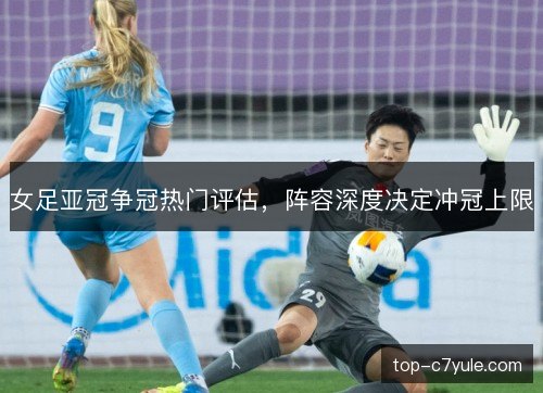 女足亚冠争冠热门评估,阵容深度决定冲冠上限 女足亚冠争冠热门评估,阵容深度决定冲冠上限